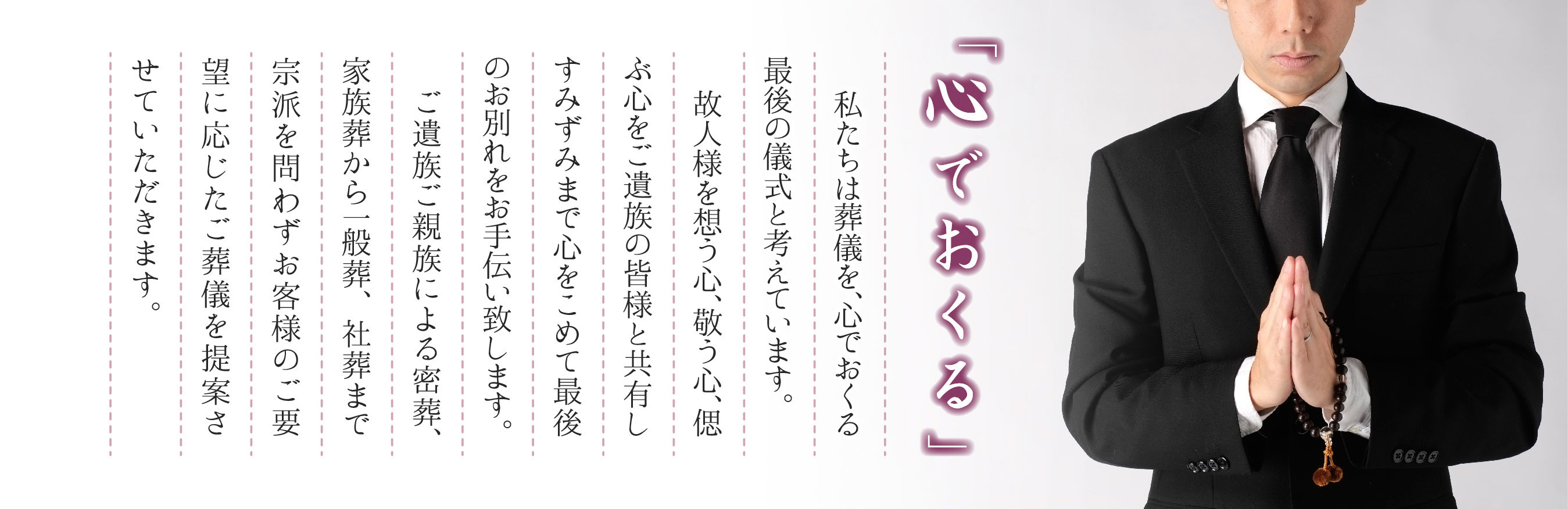 「心でおくる」 故人様を想う心、敬う心、偲ぶ心をご遺族の皆さまと共有し、すみずみまで心をこめて最後のお別れをお手伝い致します。 ご遺族ご親族による密葬、家族葬から、一般葬、社葬まで、宗派を問わずお客様のご要望に応じたご葬儀を提案させていただきます。